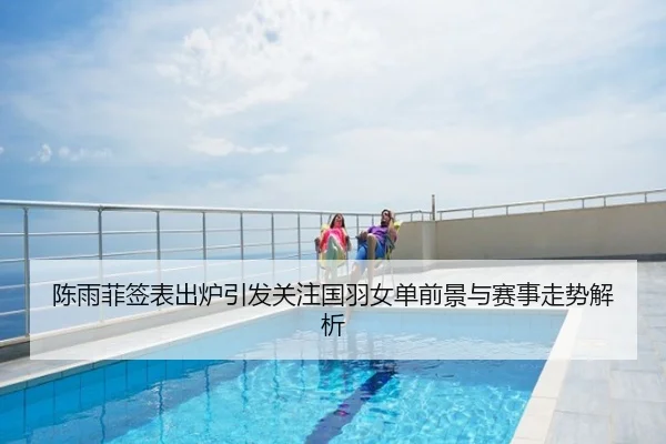陈雨菲签表出炉引发关注国羽女单前景与赛事走势解析
