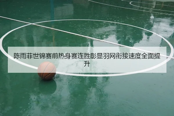 陈雨菲世锦赛前热身赛连胜彰显羽网衔接速度全面提升