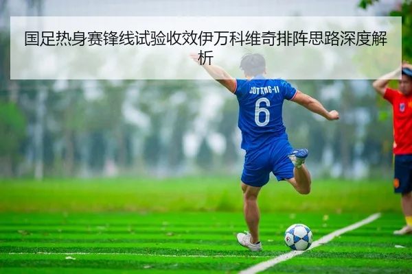 国足热身赛锋线试验收效伊万科维奇排阵思路深度解析