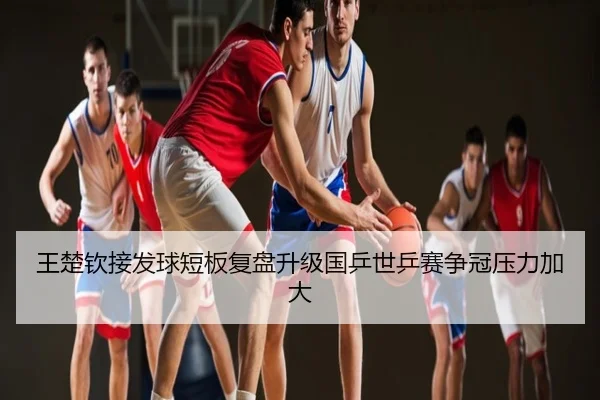 王楚钦接发球短板复盘升级国乒世乒赛争冠压力加大