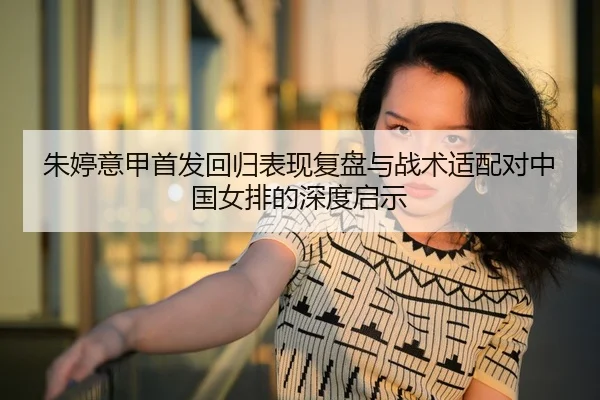 朱婷意甲首发回归表现复盘与战术适配对中国女排的深度启示