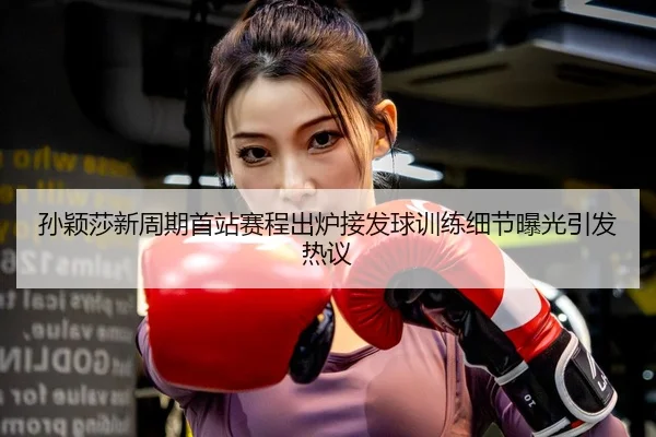 孙颖莎新周期首站赛程出炉接发球训练细节曝光引发热议