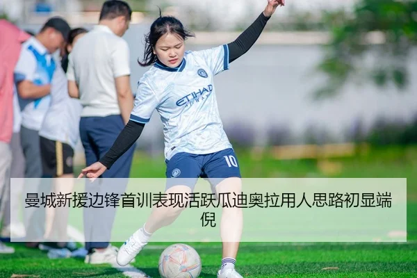 曼城新援边锋首训表现活跃瓜迪奥拉用人思路初显端倪