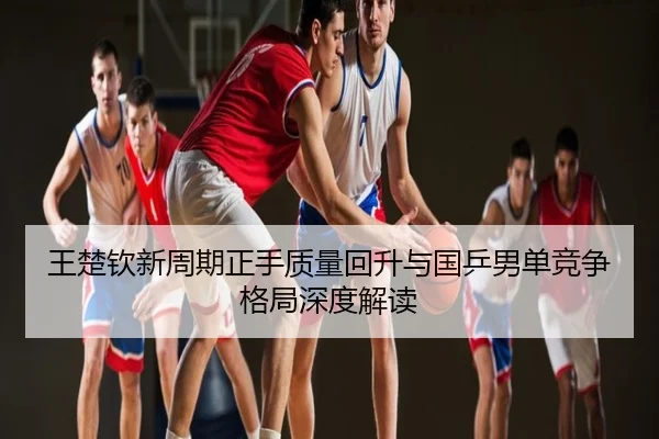 王楚钦新周期正手质量回升与国乒男单竞争格局深度解读