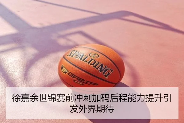 徐嘉余世锦赛前冲刺加码后程能力提升引发外界期待
