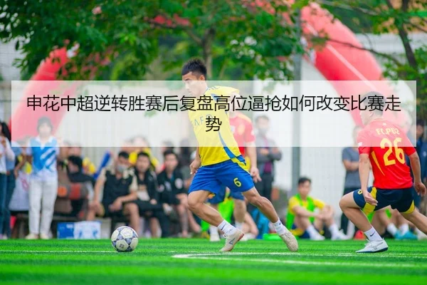 申花中超逆转胜赛后复盘高位逼抢如何改变比赛走势