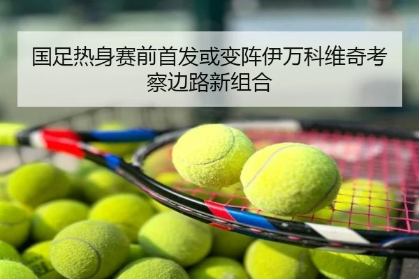 国足热身赛前首发或变阵伊万科维奇考察边路新组合