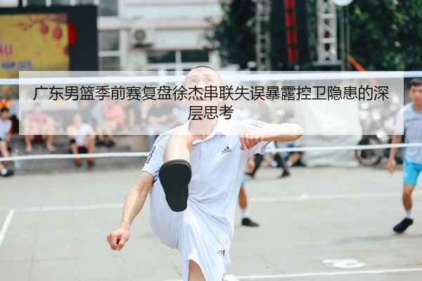 广东男篮季前赛复盘徐杰串联失误暴露控卫隐患的深层思考