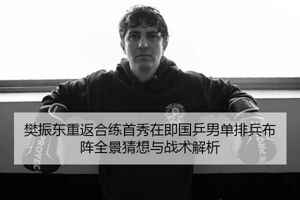 樊振东重返合练首秀在即国乒男单排兵布阵全景猜想与战术解析