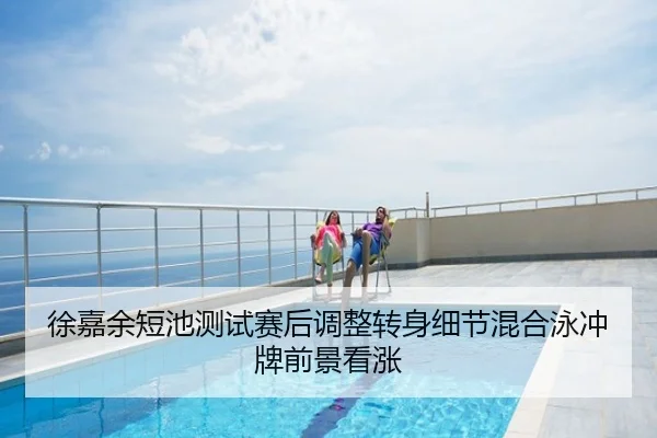 徐嘉余短池测试赛后调整转身细节混合泳冲牌前景看涨